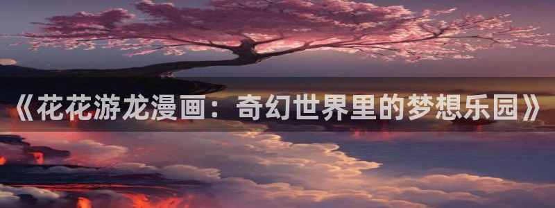 免费无删减羞羞漫画：《花花游龙漫画：奇幻世界里的梦想乐园》